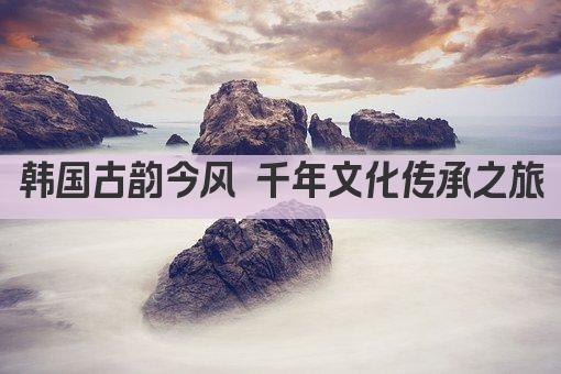 韩国古韵今风 千年文化传承之旅
