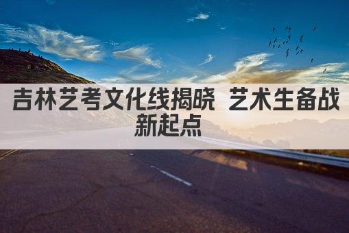 吉林艺考文化线揭晓 艺术生备战新起点 