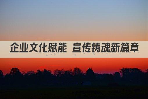 企业文化赋能 宣传铸魂新篇章