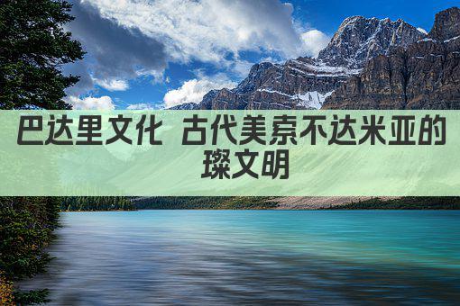 巴达里文化 古代美索不达米亚的璀璨文明
