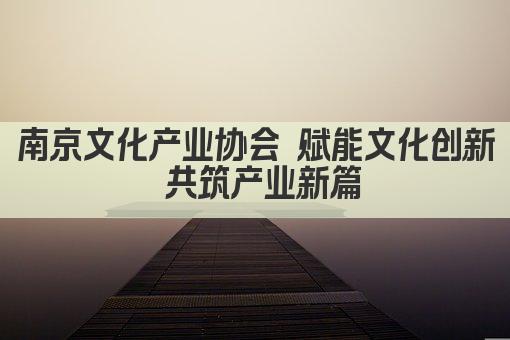 南京文化产业协会 赋能文化创新 共筑产业新篇