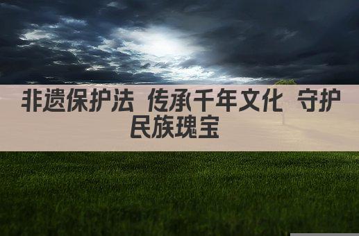 非遗保护法 传承千年文化 守护民族瑰宝 