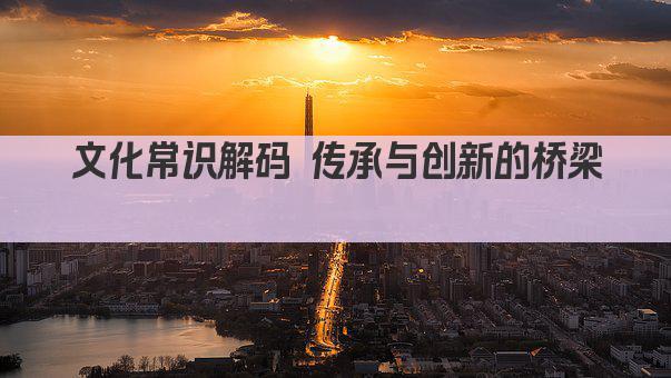 文化常识解码 传承与创新的桥梁 