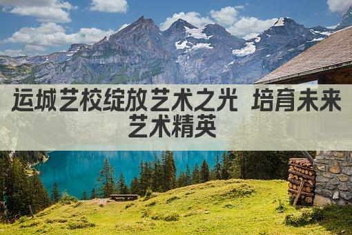 运城艺校绽放艺术之光 培育未来艺术精英 